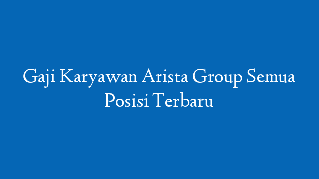 Gaji Karyawan Arista Group Semua Posisi Terbaru