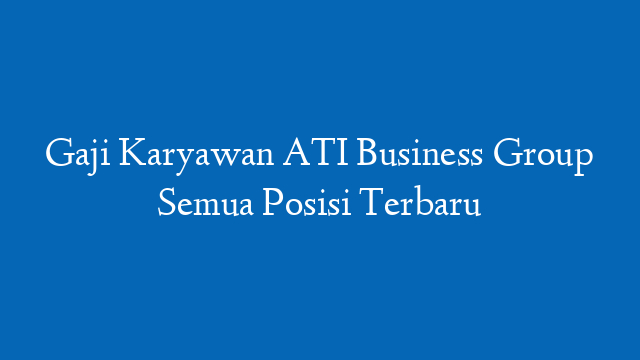 Gaji Karyawan ATI Business Group Semua Posisi Terbaru