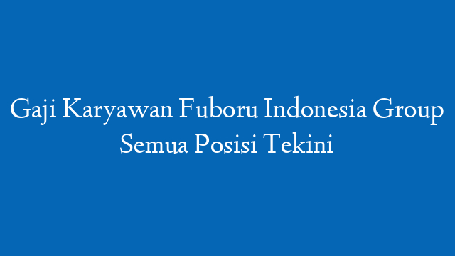 Gaji Karyawan Fuboru Indonesia Group Semua Posisi Tekini