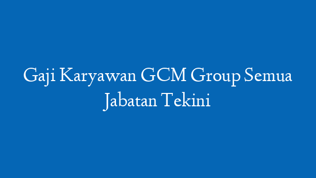 Gaji Karyawan GCM Group Semua Jabatan Tekini