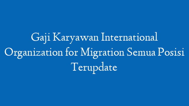 Gaji Karyawan International Organization for Migration Semua Posisi Terupdate