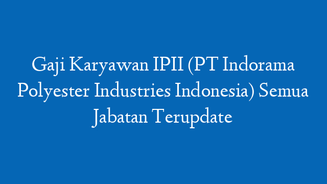 Gaji Karyawan IPII (PT Indorama Polyester Industries Indonesia) Semua Jabatan Terupdate