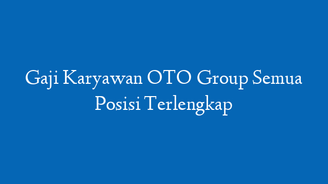 Gaji Karyawan OTO Group Semua Posisi Terlengkap