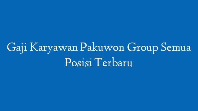 Gaji Karyawan Pakuwon Group Semua Posisi Terbaru