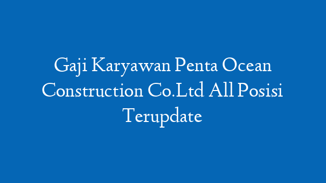 Gaji Karyawan Penta Ocean Construction Co.Ltd All Posisi Terupdate