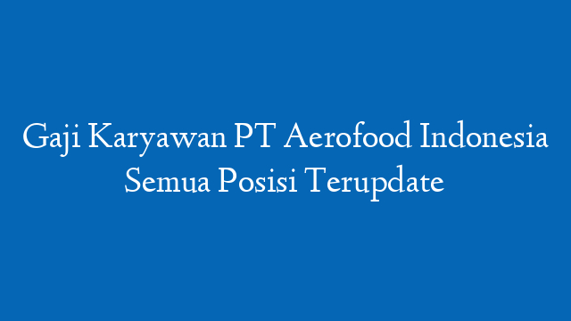Gaji Karyawan PT Aerofood Indonesia Semua Posisi Terupdate