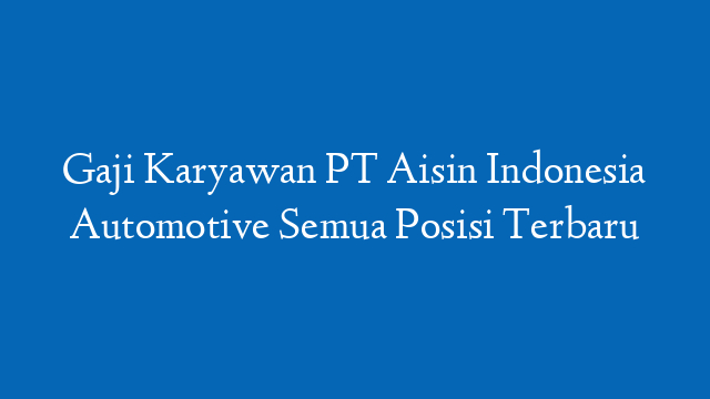 Gaji Karyawan PT Aisin Indonesia Automotive Semua Posisi Terbaru
