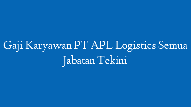 Gaji Karyawan PT APL Logistics Semua Jabatan Tekini