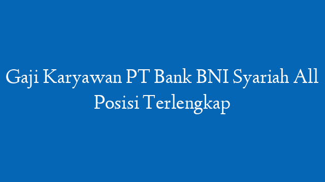 Gaji Karyawan PT Bank BNI Syariah All Posisi Terlengkap
