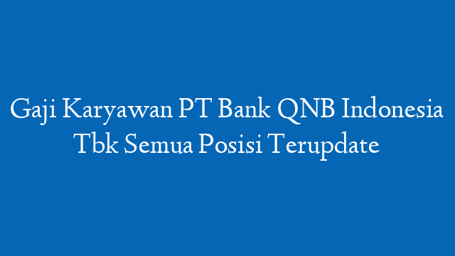 Gaji Karyawan PT Bank QNB Indonesia Tbk Semua Posisi Terupdate