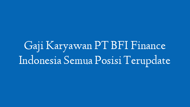 Gaji Karyawan PT BFI Finance Indonesia Semua Posisi Terupdate