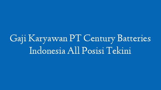 Gaji Karyawan PT Century Batteries Indonesia All Posisi Tekini