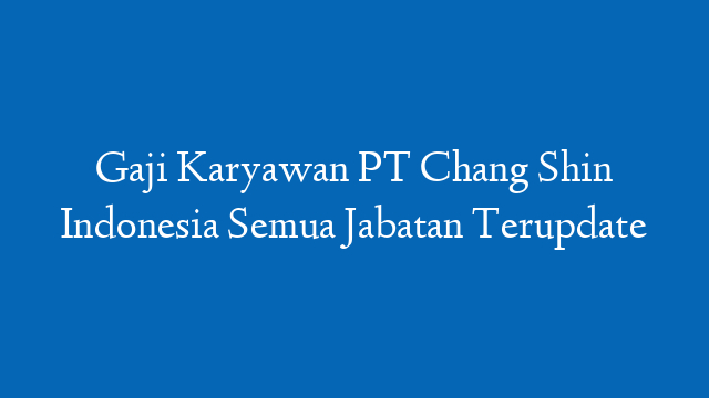 Gaji Karyawan PT Chang Shin Indonesia Semua Jabatan Terupdate