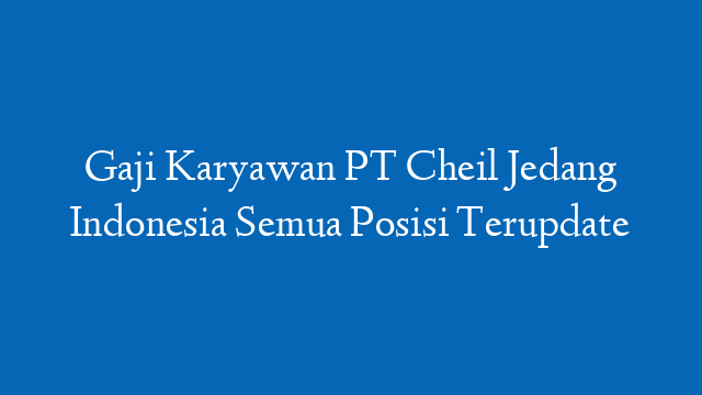 Gaji Karyawan PT Cheil Jedang Indonesia Semua Posisi Terupdate