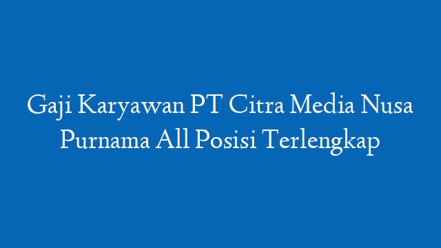 Gaji Karyawan PT Citra Media Nusa Purnama All Posisi Terlengkap