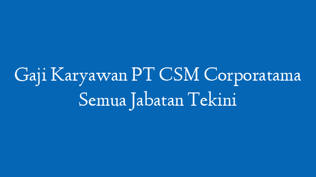 Gaji Karyawan PT CSM Corporatama Semua Jabatan Tekini