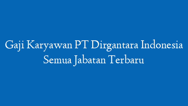 Gaji Karyawan PT Dirgantara Indonesia Semua Jabatan Terbaru
