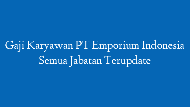 Gaji Karyawan PT Emporium Indonesia Semua Jabatan Terupdate