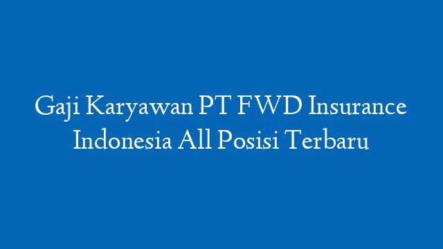Gaji Karyawan PT FWD Insurance Indonesia All Posisi Terbaru