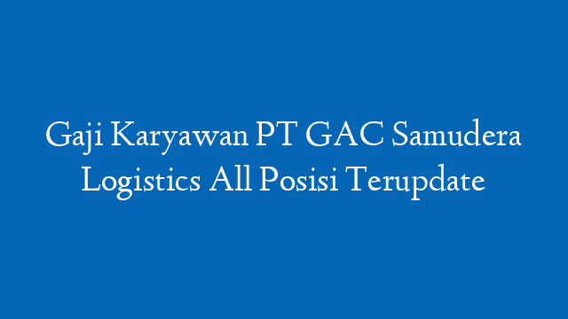 Gaji Karyawan PT GAC Samudera Logistics All Posisi Terupdate