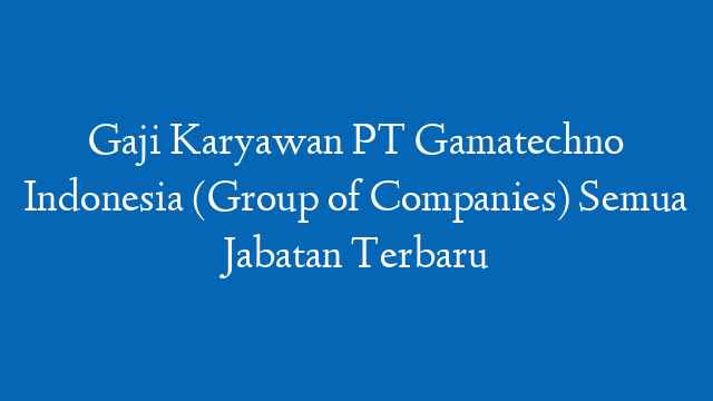 Gaji Karyawan PT Gamatechno Indonesia (Group of Companies) Semua Jabatan Terbaru