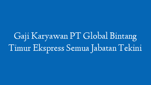 Gaji Karyawan PT Global Bintang Timur Ekspress Semua Jabatan Tekini