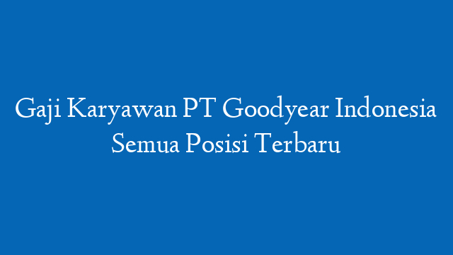 Gaji Karyawan PT Goodyear Indonesia Semua Posisi Terbaru