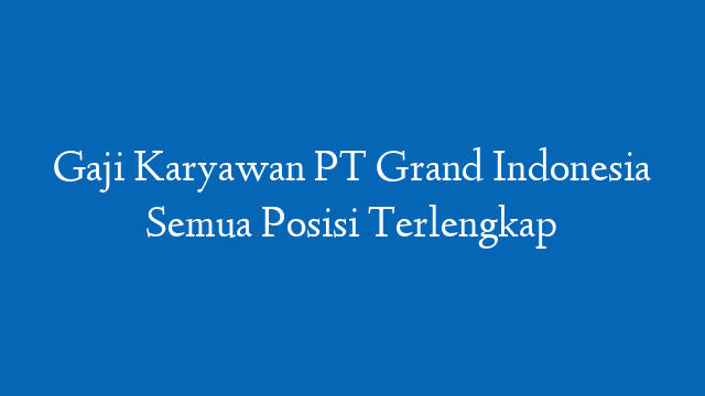Gaji Karyawan PT Grand Indonesia Semua Posisi Terlengkap