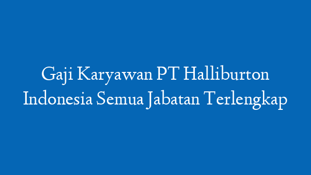 Gaji Karyawan PT Halliburton Indonesia Semua Jabatan Terlengkap
