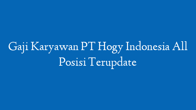Gaji Karyawan PT Hogy Indonesia All Posisi Terupdate