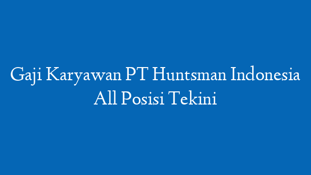 Gaji Karyawan PT Huntsman Indonesia All Posisi Tekini