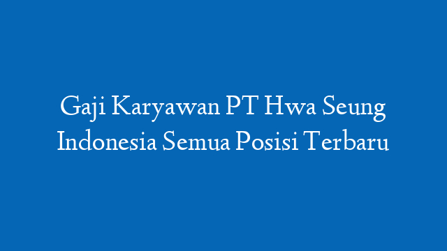 Gaji Karyawan PT Hwa Seung Indonesia Semua Posisi Terbaru