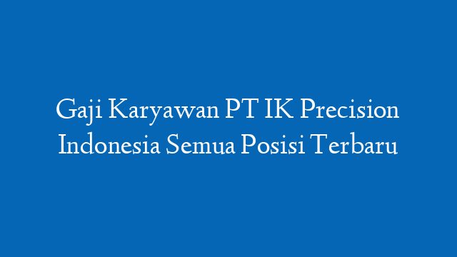 Gaji Karyawan PT IK Precision Indonesia Semua Posisi Terbaru