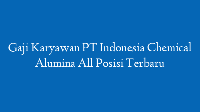 Gaji Karyawan PT Indonesia Chemical Alumina All Posisi Terbaru