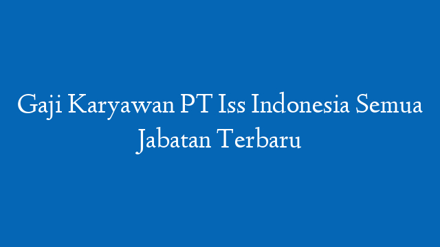 Gaji Karyawan PT Iss Indonesia Semua Jabatan Terbaru