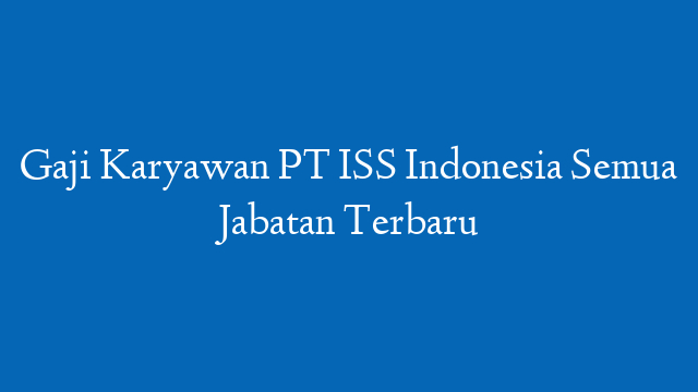 Gaji Karyawan PT ISS Indonesia Semua Jabatan Terbaru