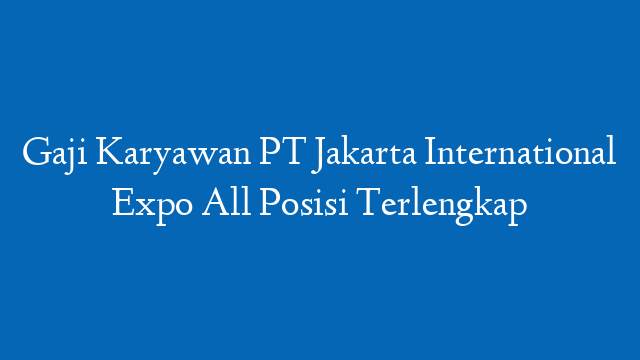 Gaji Karyawan PT Jakarta International Expo All Posisi Terlengkap