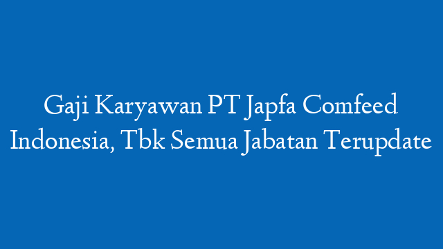 Gaji Karyawan PT Japfa Comfeed Indonesia, Tbk Semua Jabatan Terupdate