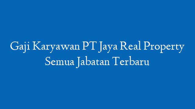 Gaji Karyawan PT Jaya Real Property Semua Jabatan Terbaru