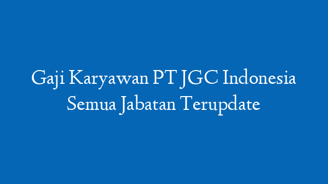 Gaji Karyawan PT JGC Indonesia Semua Jabatan Terupdate