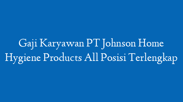 Gaji Karyawan PT Johnson Home Hygiene Products All Posisi Terlengkap