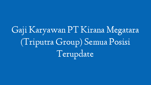 Gaji Karyawan PT Kirana Megatara (Triputra Group) Semua Posisi Terupdate