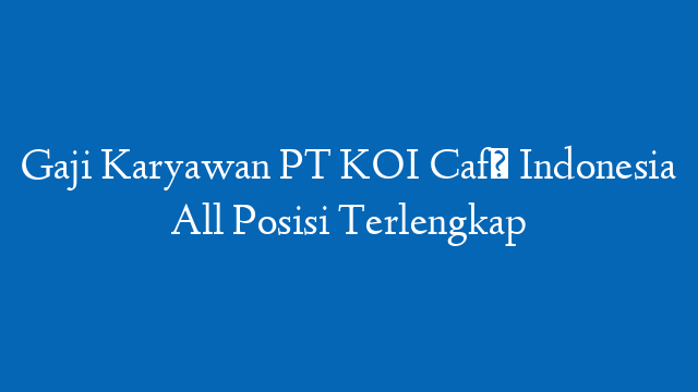 Gaji Karyawan PT KOI Café Indonesia All Posisi Terlengkap