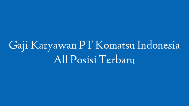 Gaji Karyawan PT Komatsu Indonesia All Posisi Terbaru