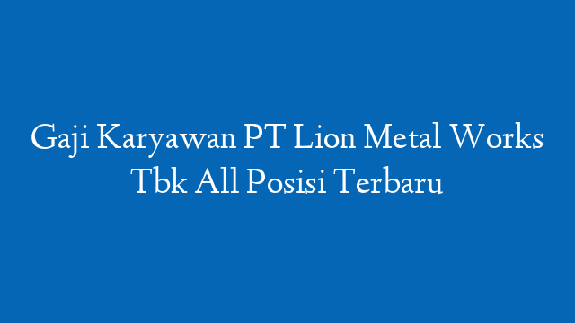 Gaji Karyawan PT Lion Metal Works Tbk All Posisi Terbaru