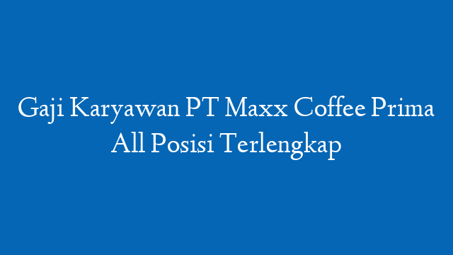 Gaji Karyawan PT Maxx Coffee Prima All Posisi Terlengkap