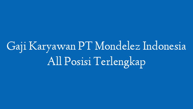 Gaji Karyawan PT Mondelez Indonesia All Posisi Terlengkap