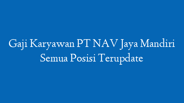 Gaji Karyawan PT NAV Jaya Mandiri Semua Posisi Terupdate