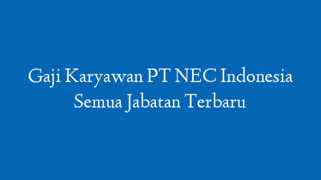 Gaji Karyawan PT NEC Indonesia Semua Jabatan Terbaru