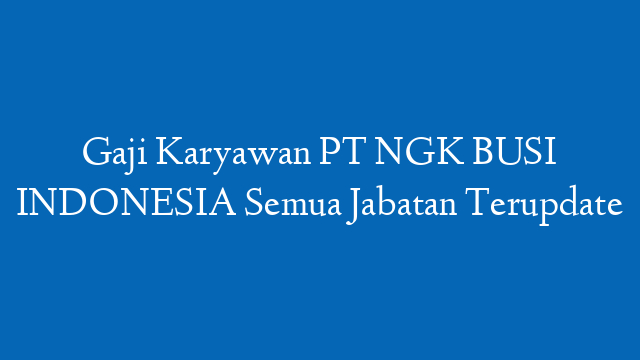 Gaji Karyawan PT NGK BUSI INDONESIA Semua Jabatan Terupdate